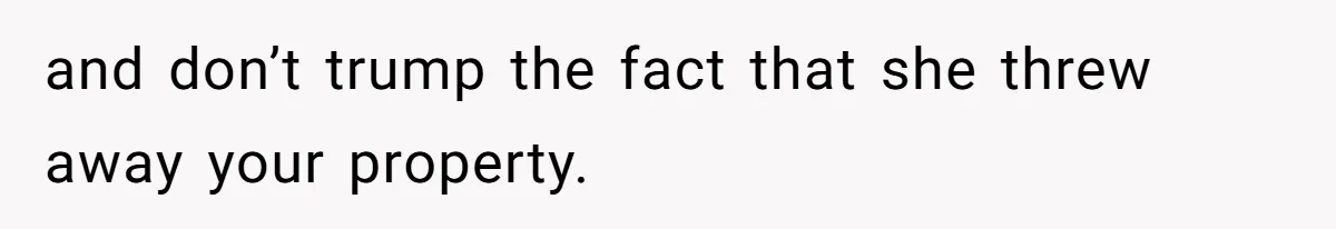 and don’t trump the fact that she threw away your property.