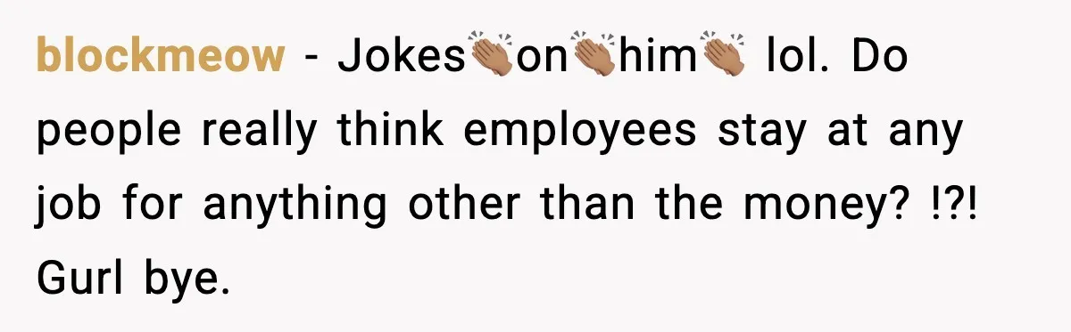 Manager Says “You’ll Never Get 80K Anywhere Else,” Analyst Proves Him Wrong With A 92K Offer In Three Days blockmeow − Jokes👏🏽on👏🏽him👏🏽 lol. Do people really think employees stay at any job for anything other than the money? !?! Gurl bye.