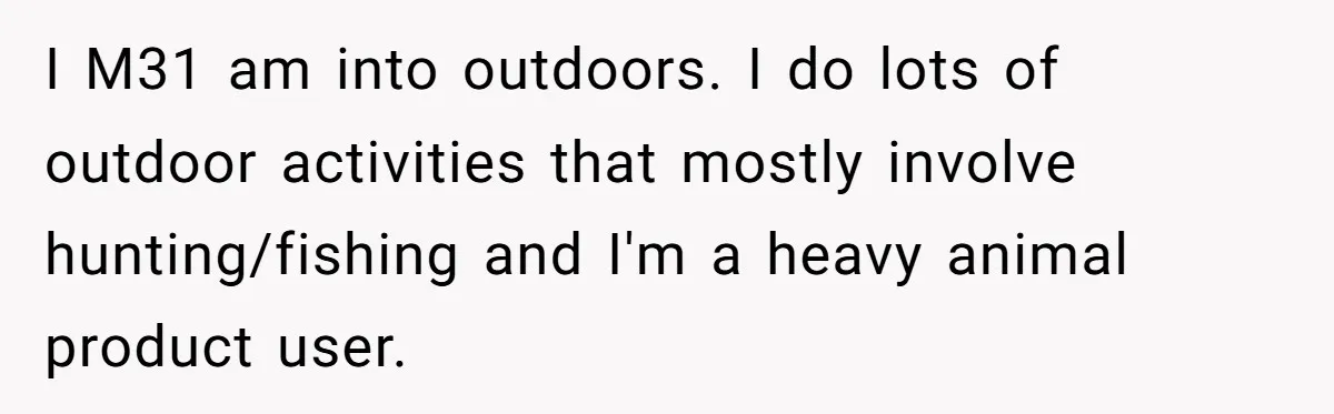 I M31 am into outdoors. I do lots of outdoor activities that mostly involve hunting/fishing and I'm a heavy animal product user.