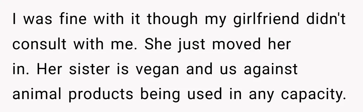 I was fine with it though my girlfriend didn't consult with me. She just moved her in. Her sister is vegan and us against animal products being used in any...