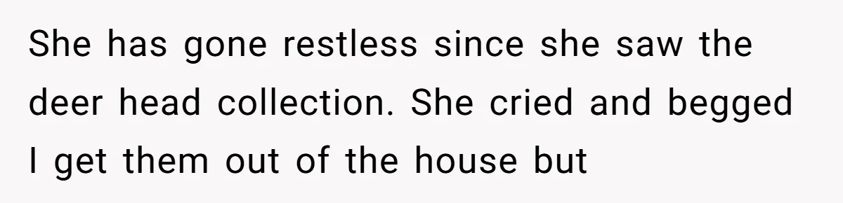 She has gone restless since she saw the deer head collection. She cried and begged I get them out of the house but