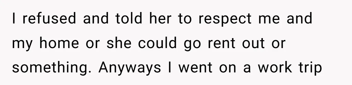 I refused and told her to respect me and my home or she could go rent out or something. Anyways I went on a work trip