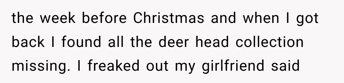 the week before Christmas and when I got back I found all the deer head collection missing. I freaked out my girlfriend said