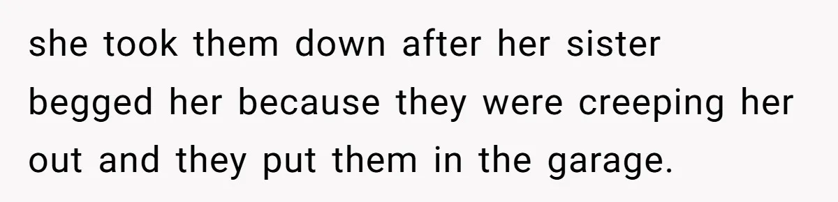 she took them down after her sister begged her because they were creeping her out and they put them in the garage.