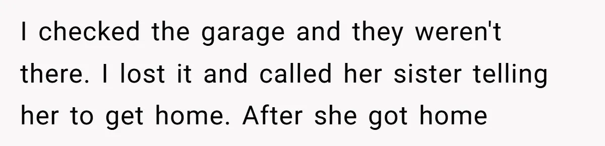 I checked the garage and they weren't there. I lost it and called her sister telling her to get home. After she got home