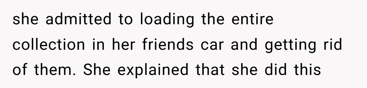 she admitted to loading the entire collection in her friends car and getting rid of them. She explained that she did this