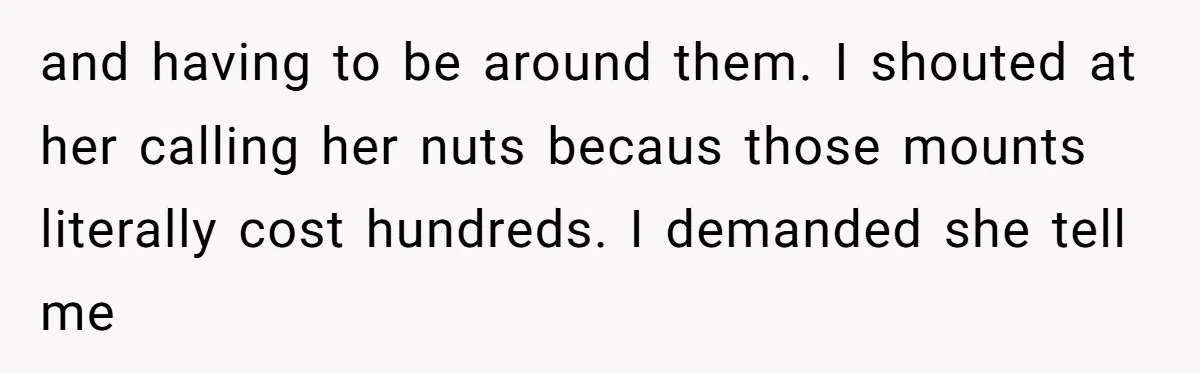 and having to be around them. I shouted at her calling her nuts becaus those mounts literally cost hundreds. I demanded she tell me