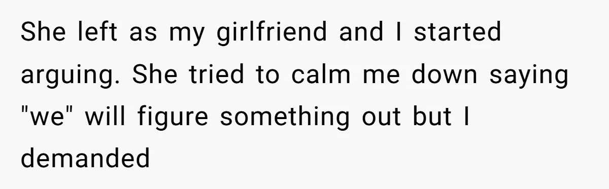 She left as my girlfriend and I started arguing. She tried to calm me down saying "we" will figure something out but I demanded