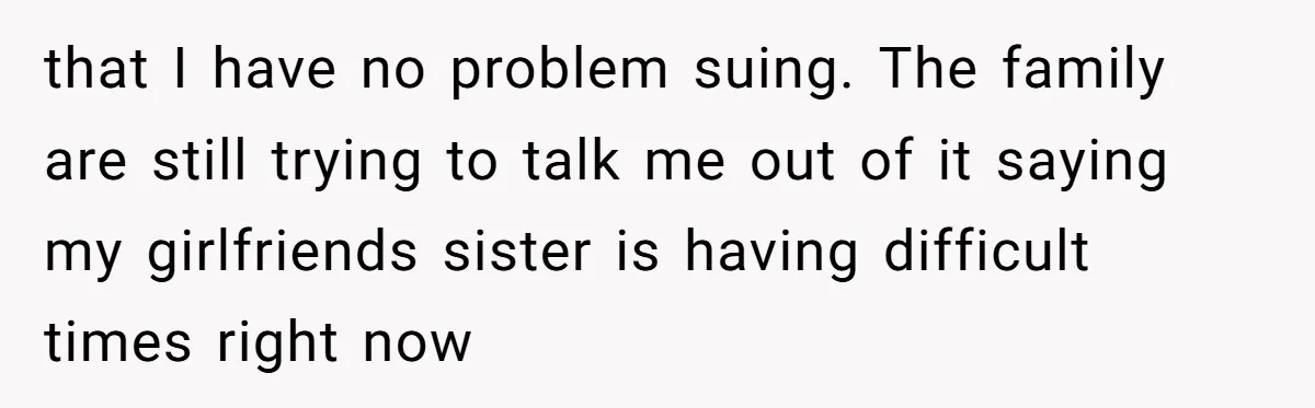 that I have no problem suing. The family are still trying to talk me out of it saying my girlfriends sister is having difficult times right now