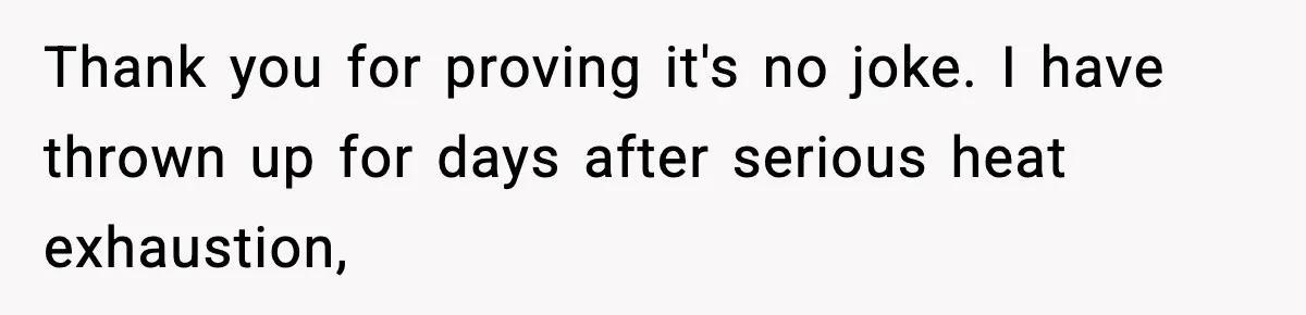 Thank you for proving it's no joke. I have thrown up for days after serious heat exhaustion,