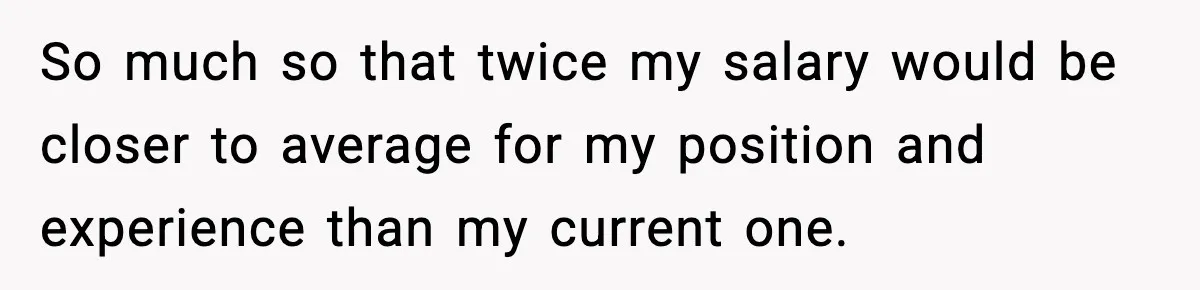 Manager Says “You’ll Never Get 80K Anywhere Else,” Analyst Proves Him Wrong With A 92K Offer In Three Days So much so that twice my salary would be closer to average for my position and experience than my current one.