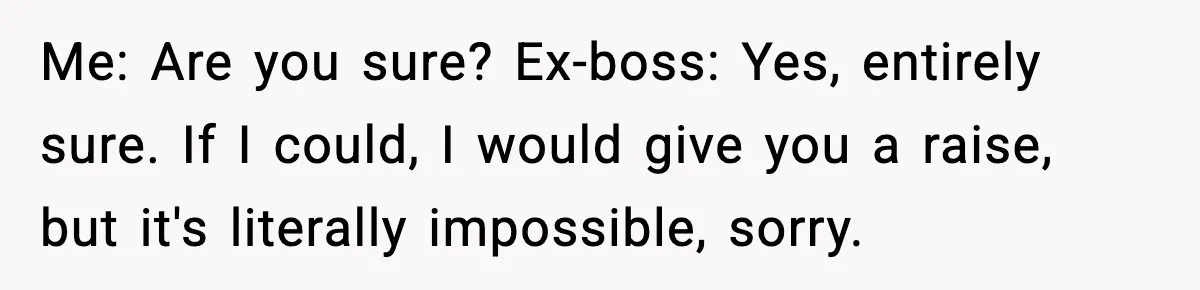 Manager Says “You’ll Never Get 80K Anywhere Else,” Analyst Proves Him Wrong With A 92K Offer In Three Days Me: Are you sure? Ex-boss: Yes, entirely sure. If I could, I would give you a raise, but it's literally impossible, sorry.