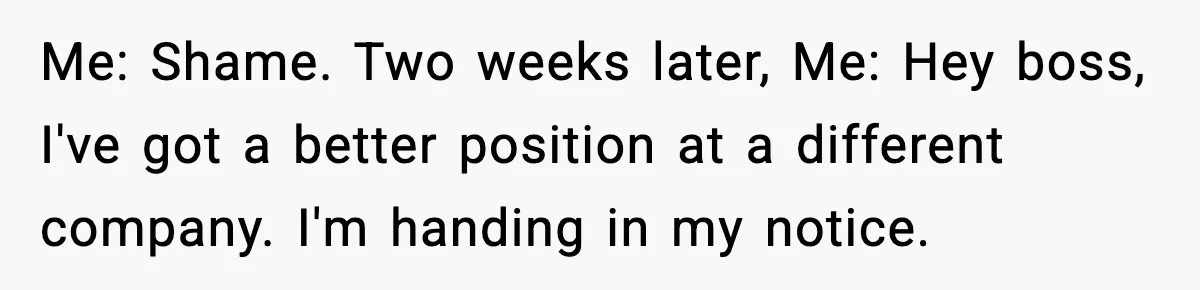 Manager Says “You’ll Never Get 80K Anywhere Else,” Analyst Proves Him Wrong With A 92K Offer In Three Days Me: Shame. Two weeks later, Me: Hey boss, I've got a better position at a different company. I'm handing in my notice.