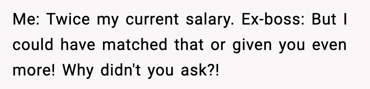 Manager Says “You’ll Never Get 80K Anywhere Else,” Analyst Proves Him Wrong With A 92K Offer In Three Days Me: Twice my current salary. Ex-boss: But I could have matched that or given you even more! Why didn't you ask?!