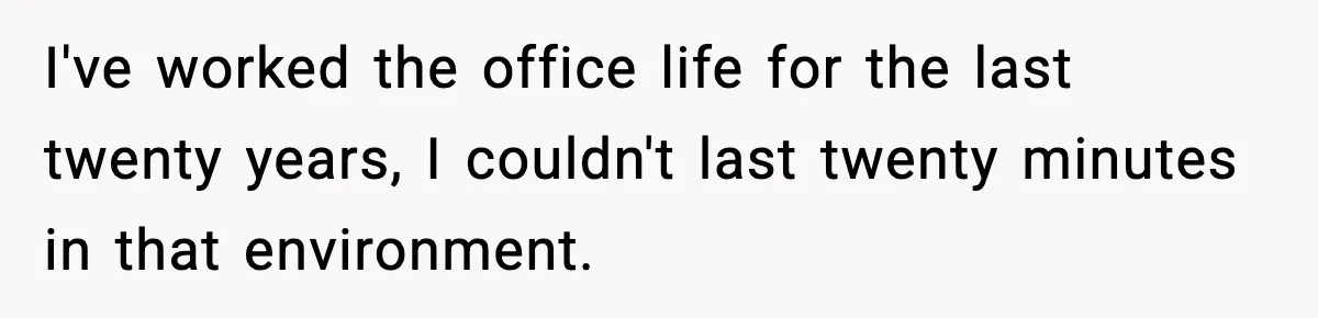 I've worked the office life for the last twenty years, I couldn't last twenty minutes in that environment.