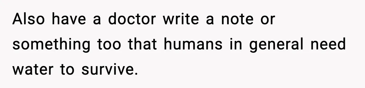 Also have a doctor write a note or something too that humans in general need water to survive.