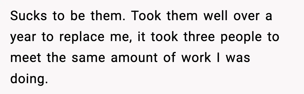 Manager Says “You’ll Never Get 80K Anywhere Else,” Analyst Proves Him Wrong With A 92K Offer In Three Days Sucks to be them. Took them well over a year to replace me, it took three people to meet the same amount of work I was doing.