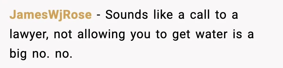 JamesWjRose − Sounds like a call to a lawyer, not allowing you to get water is a big no. no.