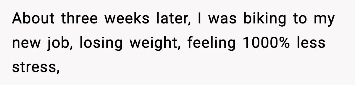 Manager Says “You’ll Never Get 80K Anywhere Else,” Analyst Proves Him Wrong With A 92K Offer In Three Days About three weeks later, I was biking to my new job, losing weight, feeling 1000% less stress,