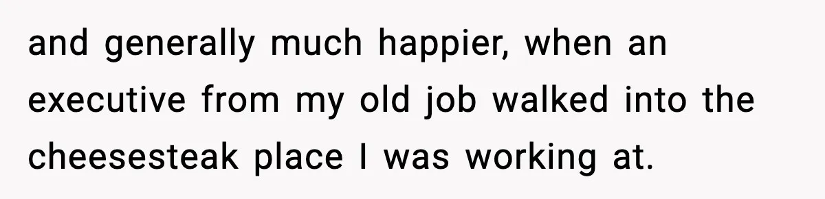 Manager Says “You’ll Never Get 80K Anywhere Else,” Analyst Proves Him Wrong With A 92K Offer In Three Days and generally much happier, when an executive from my old job walked into the cheesesteak place I was working at.