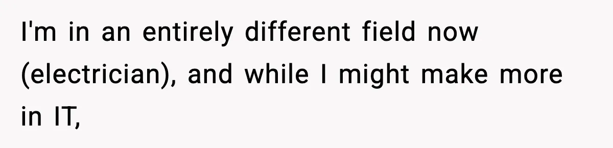 Manager Says “You’ll Never Get 80K Anywhere Else,” Analyst Proves Him Wrong With A 92K Offer In Three Days I'm in an entirely different field now (electrician), and while I might make more in IT,