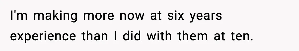 Manager Says “You’ll Never Get 80K Anywhere Else,” Analyst Proves Him Wrong With A 92K Offer In Three Days I'm making more now at six years experience than I did with them at ten.