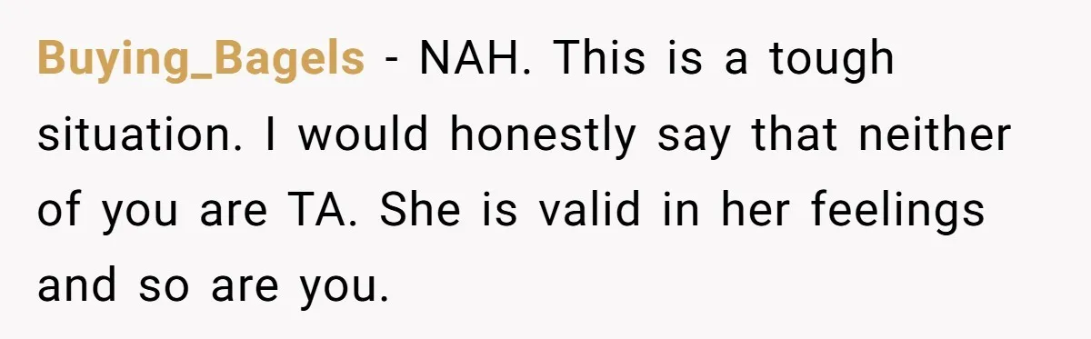 Buying_Bagels - NAH. This is a tough situation. I would honestly say that neither of you are TA. She is valid in her feelings and so are you.