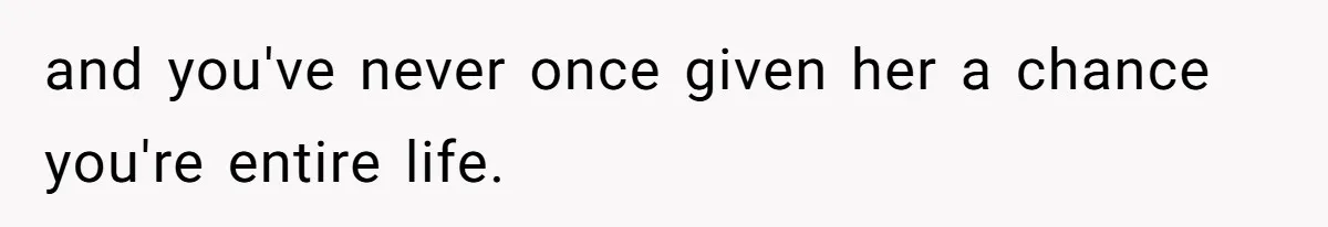 and you've never once given her a chance you're entire life.