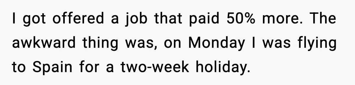 Manager Says “You’ll Never Get 80K Anywhere Else,” Analyst Proves Him Wrong With A 92K Offer In Three Days I got offered a job that paid 50% more. The awkward thing was, on Monday I was flying to Spain for a two-week holiday.