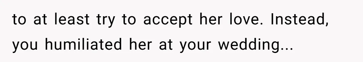 to at least try to accept her love. Instead, you humiliated her at your wedding...