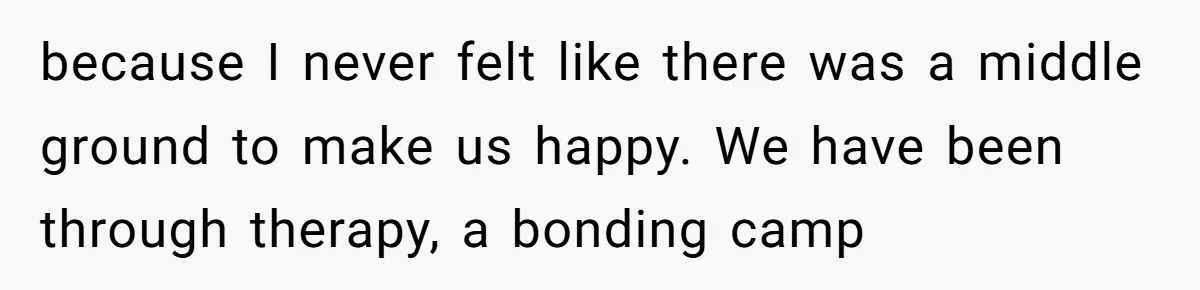 because I never felt like there was a middle ground to make us happy. We have been through therapy, a bonding camp