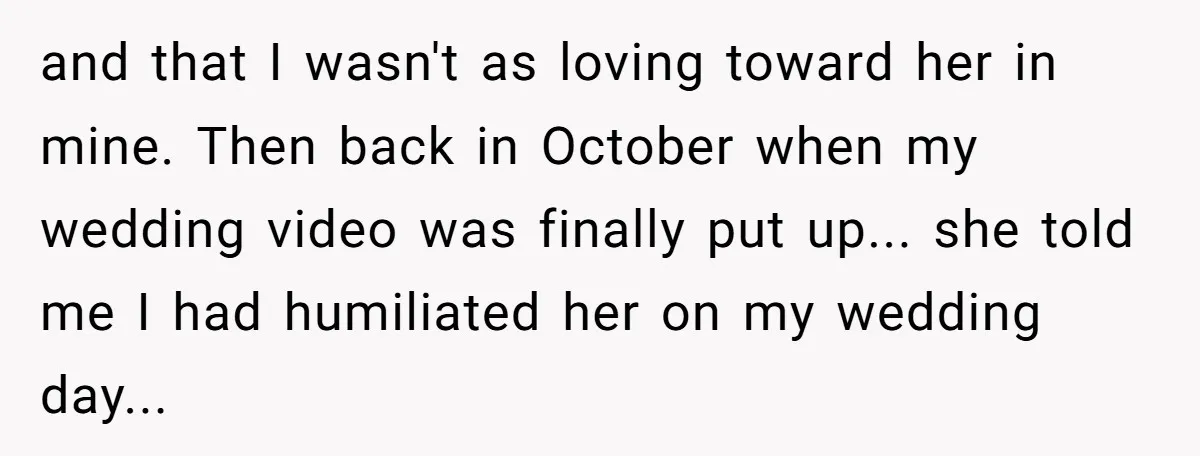 and that I wasn't as loving toward her in mine. Then back in October when my wedding video was finally put up... she told me I had humiliated her on...
