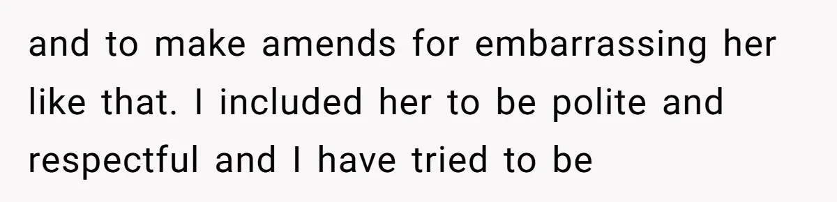 and to make amends for embarrassing her like that. I included her to be polite and respectful and I have tried to be