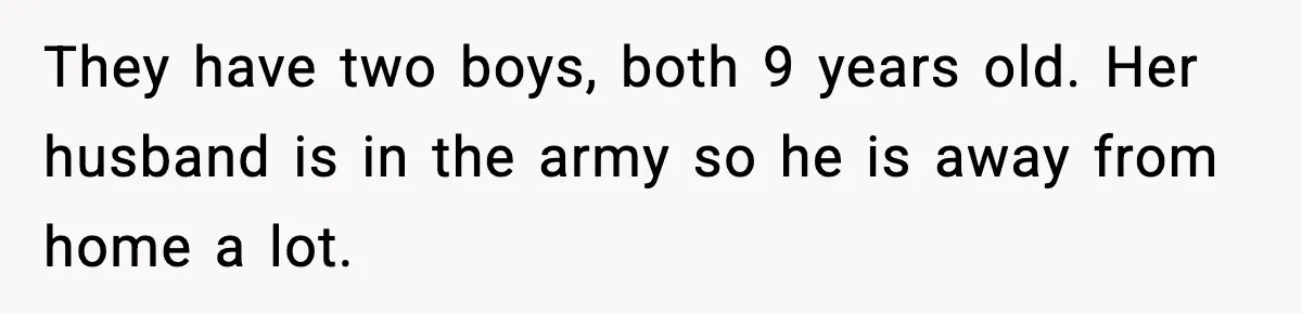 They have two boys, both 9 years old. Her husband is in the army so he is away from home a lot.