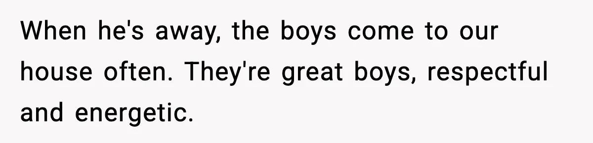When he's away, the boys come to our house often. They're great boys, respectful and energetic.
