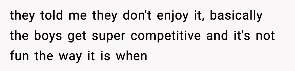 they told me they don't enjoy it, basically the boys get super competitive and it's not fun the way it is when