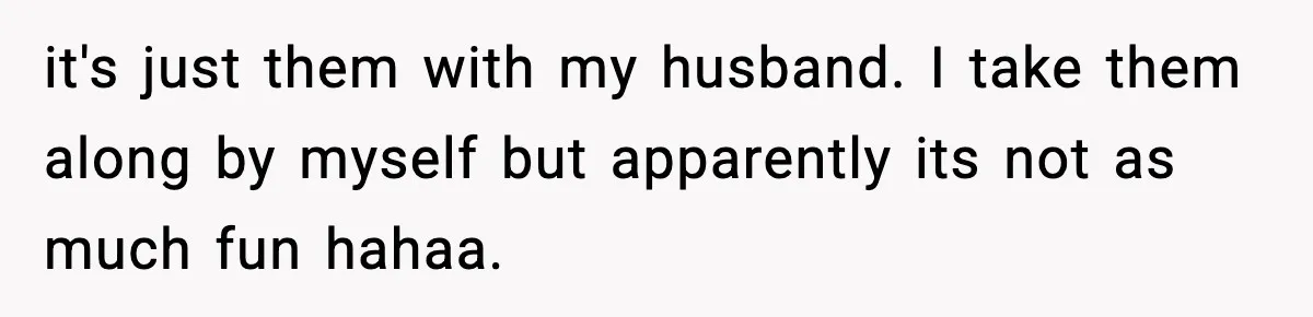 it's just them with my husband. I take them along by myself but apparently its not as much fun hahaa.