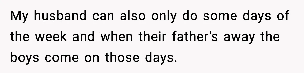 My husband can also only do some days of the week and when their father's away the boys come on those days.