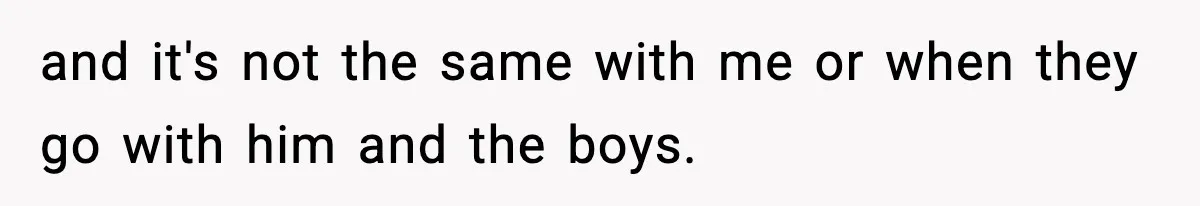 and it's not the same with me or when they go with him and the boys.