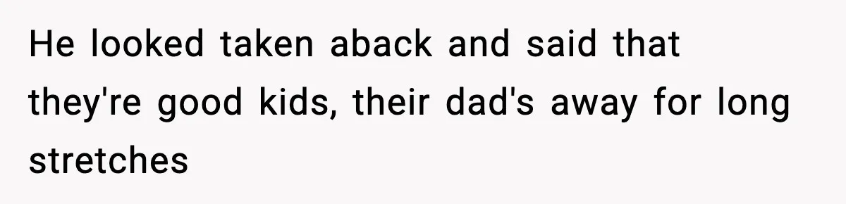 He looked taken aback and said that they're good kids, their dad's away for long stretches