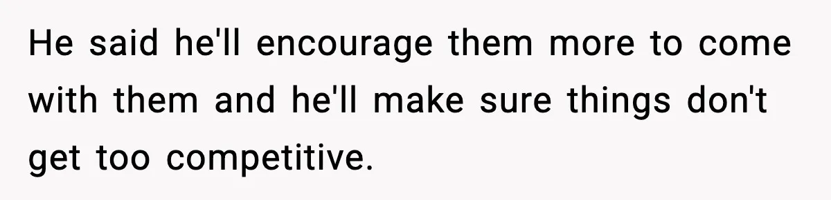 He said he'll encourage them more to come with them and he'll make sure things don't get too competitive.