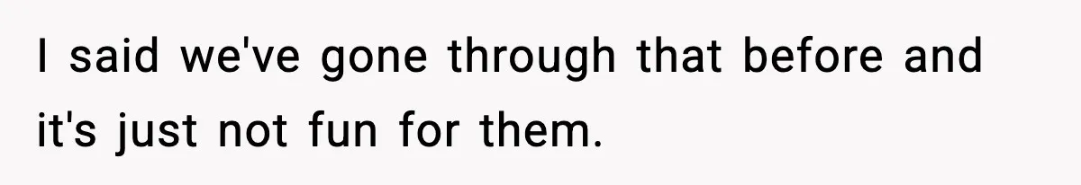 I said we've gone through that before and it's just not fun for them.