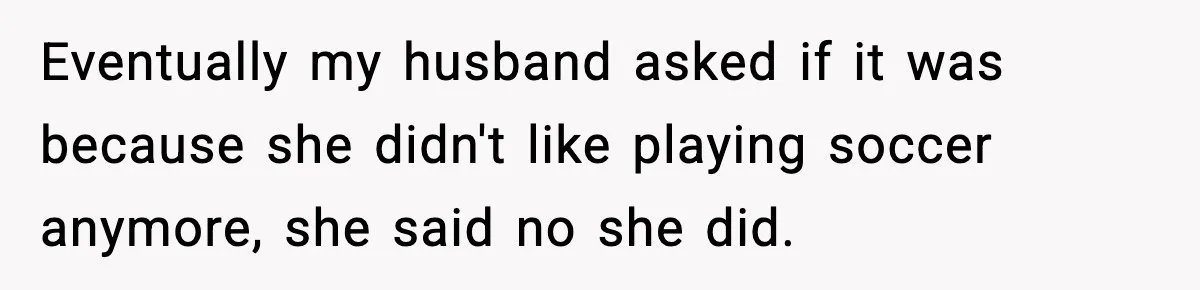 Eventually my husband asked if it was because she didn't like playing soccer anymore, she said no she did.