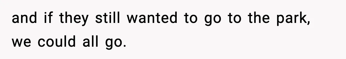 and if they still wanted to go to the park, we could all go.