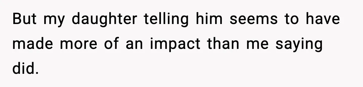 But my daughter telling him seems to have made more of an impact than me saying did.