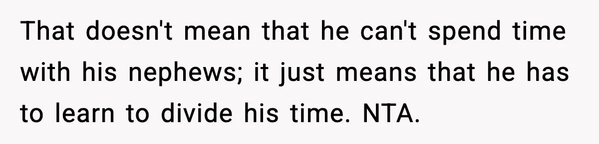 That doesn't mean that he can't spend time with his nephews; it just means that he has to learn to divide his time. NTA.