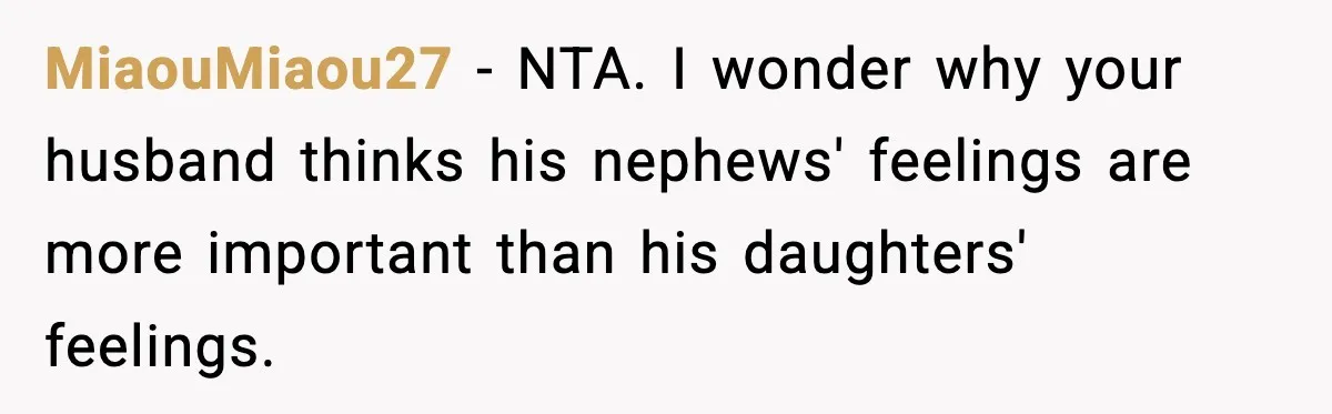 MiaouMiaou27 − NTA. I wonder why your husband thinks his nephews' feelings are more important than his daughters' feelings.