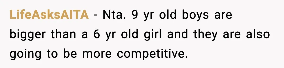 LifeAsksAITA − Nta. 9 yr old boys are bigger than a 6 yr old girl and they are also going to be more competitive.