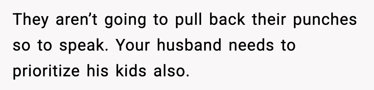 They aren’t going to pull back their punches so to speak. Your husband needs to prioritize his kids also.