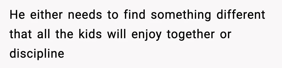 He either needs to find something different that all the kids will enjoy together or discipline